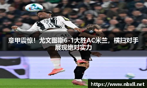 意甲震惊！尤文图斯6-1大胜AC米兰，横扫对手展现绝对实力