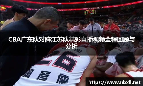 CBA广东队对阵江苏队精彩直播视频全程回顾与分析